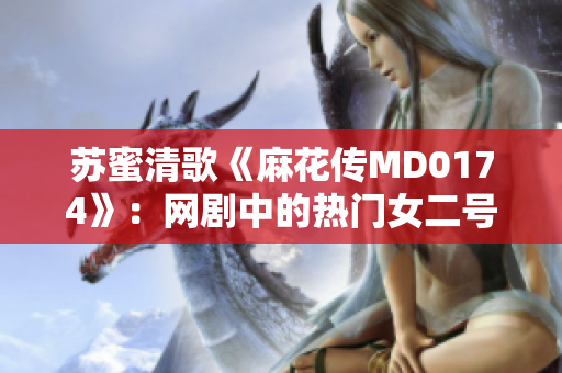 苏蜜清歌《麻花传MD0174》：网剧中的热门女二号