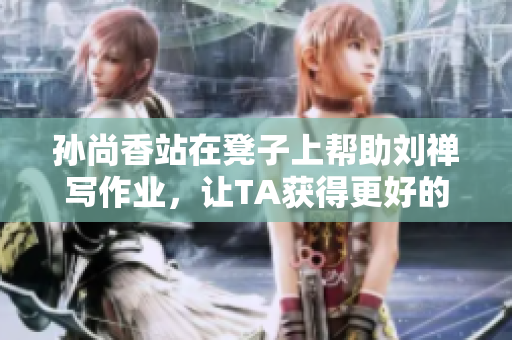孙尚香站在凳子上帮助刘禅写作业，让TA获得更好的学习成果