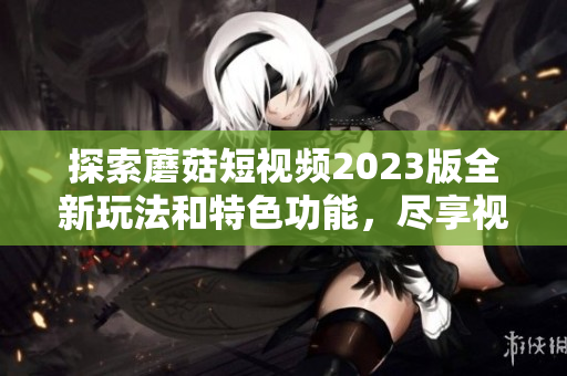 探索蘑菇短视频2023版全新玩法和特色功能，尽享视觉盛宴