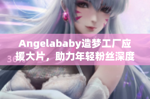 Angelababy造梦工厂应援大片，助力年轻粉丝深度了解行业！