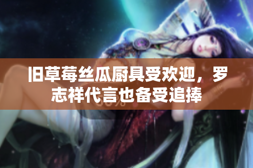 旧草莓丝瓜厨具受欢迎，罗志祥代言也备受追捧