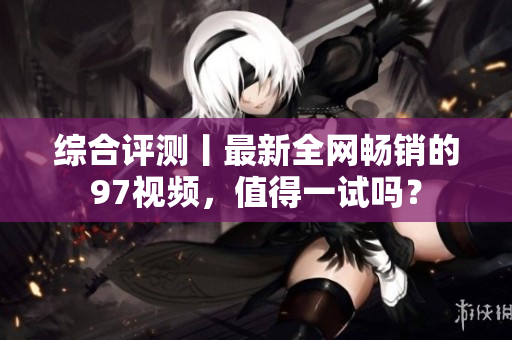 综合评测丨最新全网畅销的97视频，值得一试吗？