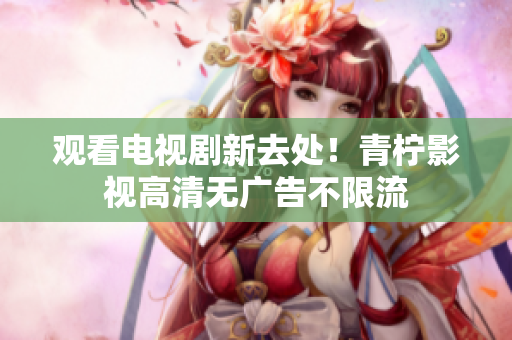 观看电视剧新去处！青柠影视高清无广告不限流