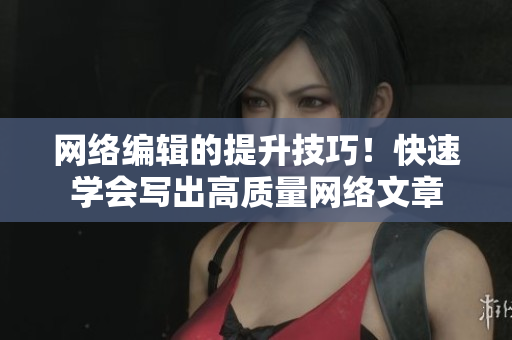 网络编辑的提升技巧！快速学会写出高质量网络文章