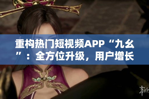 重构热门短视频APP“九幺”：全方位升级，用户增长飙升！