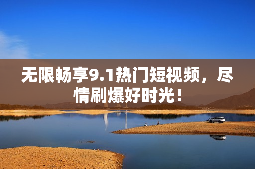 无限畅享9.1热门短视频，尽情刷爆好时光！