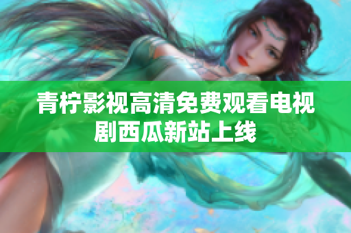 青柠影视高清免费观看电视剧西瓜新站上线