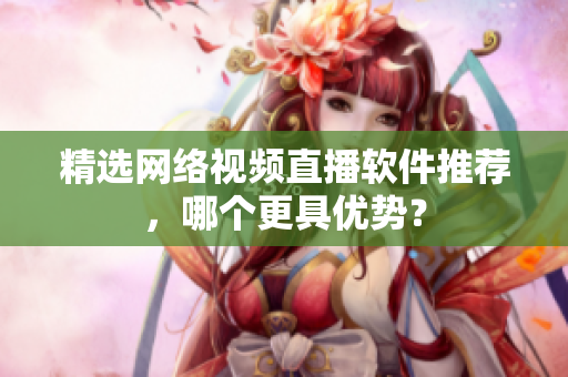 精选网络视频直播软件推荐，哪个更具优势？