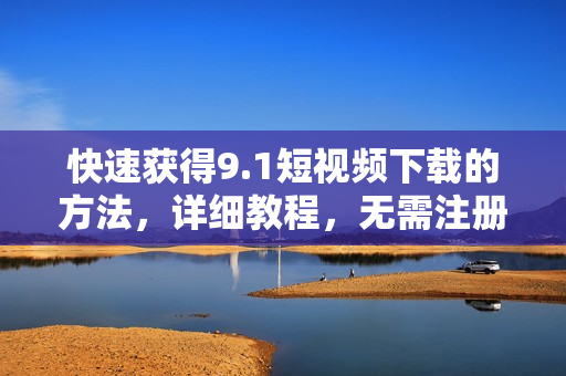 快速获得9.1短视频下载的方法，详细教程，无需注册，免费下载！