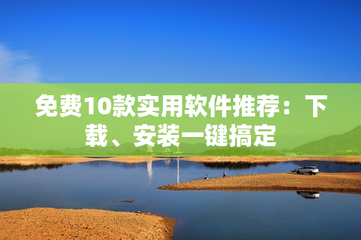 免费10款实用软件推荐：下载、安装一键搞定