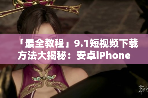 「最全教程」9.1短视频下载方法大揭秘：安卓iPhone全兼容