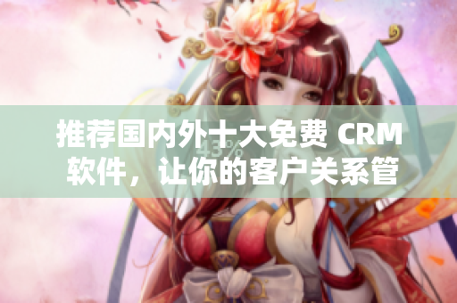 推荐国内外十大免费 CRM 软件，让你的客户关系管理更简单！