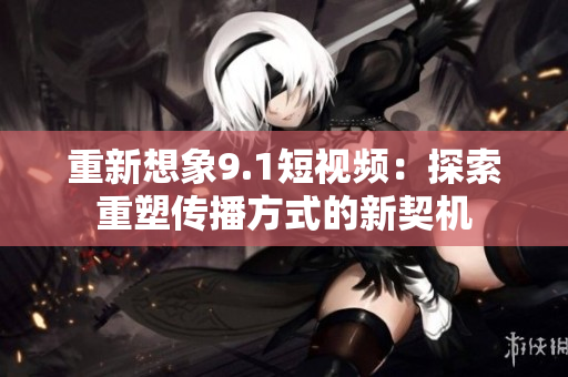 重新想象9.1短视频：探索重塑传播方式的新契机