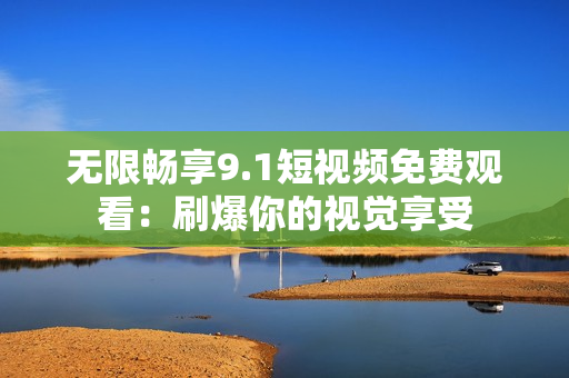 无限畅享9.1短视频免费观看：刷爆你的视觉享受