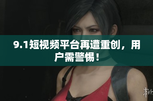 9.1短视频平台再遭重创，用户需警惕！
