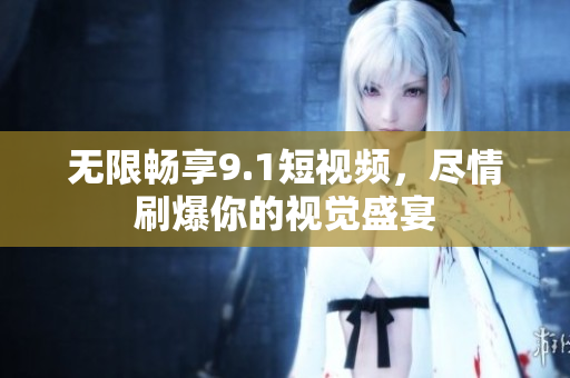 无限畅享9.1短视频，尽情刷爆你的视觉盛宴