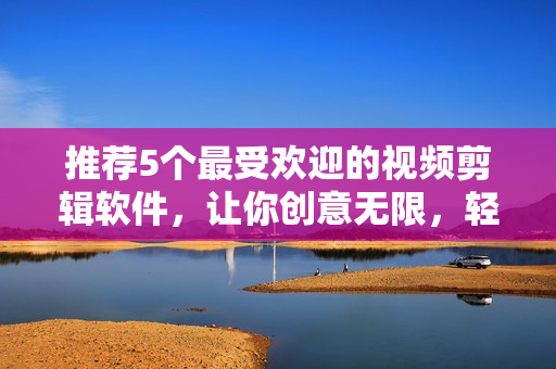 推荐5个最受欢迎的视频剪辑软件，让你创意无限，轻松愉悦编辑。