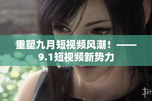 重塑九月短视频风潮！——9.1短视频新势力
