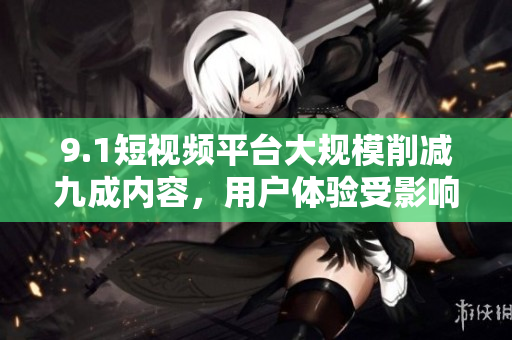 9.1短视频平台大规模削减九成内容，用户体验受影响