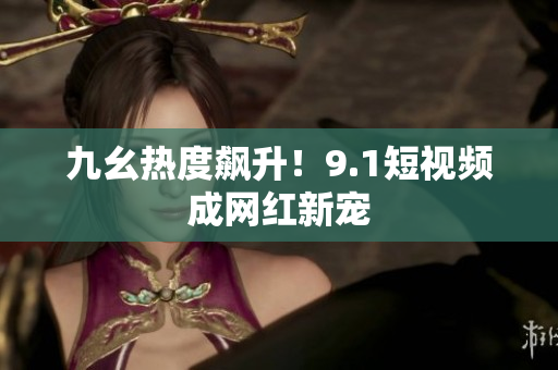 九幺热度飙升！9.1短视频成网红新宠