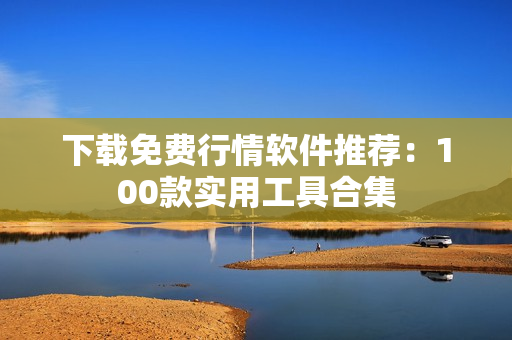 下载免费行情软件推荐：100款实用工具合集