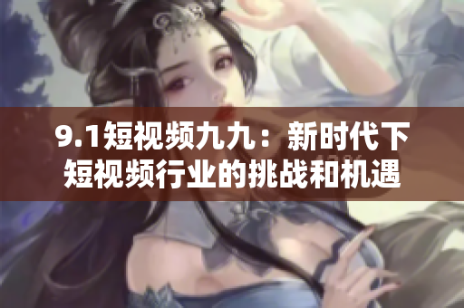 9.1短视频九九：新时代下短视频行业的挑战和机遇