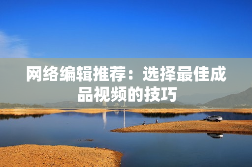 网络编辑推荐：选择最佳成品视频的技巧