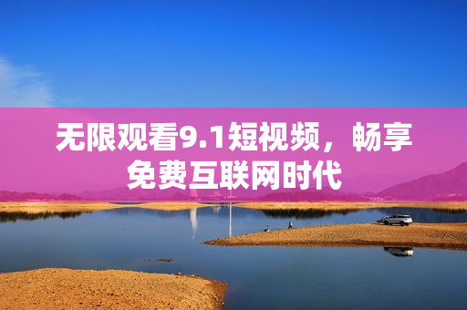 无限观看9.1短视频，畅享免费互联网时代