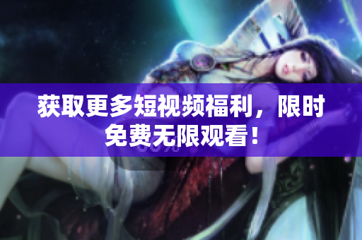获取更多短视频福利，限时免费无限观看！