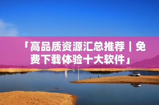 「高品质资源汇总推荐｜免费下载体验十大软件」