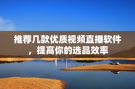 推荐几款优质视频直播软件，提高你的选品效率