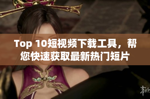 Top 10短视频下载工具，帮您快速获取最新热门短片