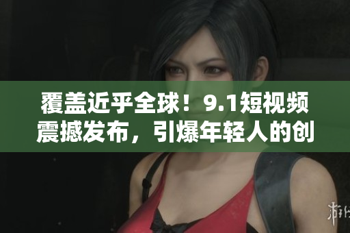 覆盖近乎全球！9.1短视频震撼发布，引爆年轻人的创造力