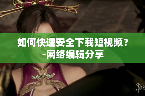 如何快速安全下载短视频？-网络编辑分享