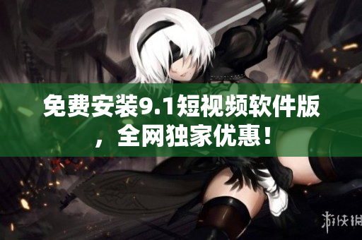 免费安装9.1短视频软件版，全网独家优惠！