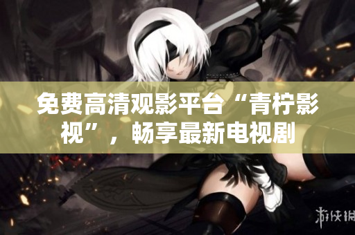 免费高清观影平台“青柠影视”，畅享最新电视剧