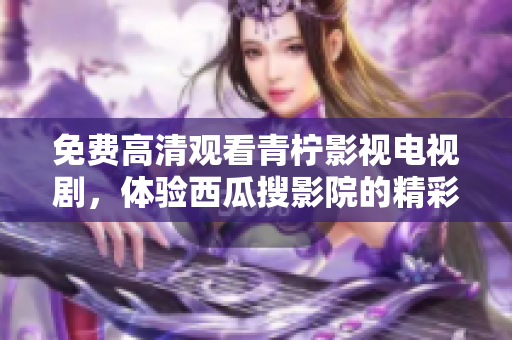免费高清观看青柠影视电视剧，体验西瓜搜影院的精彩视觉享受
