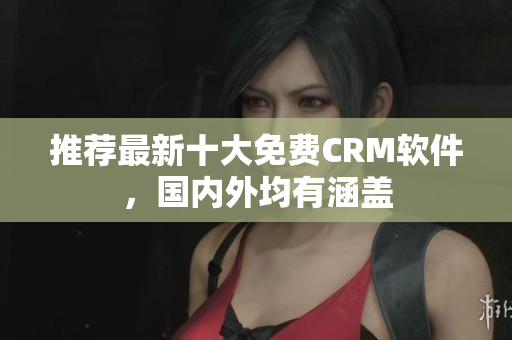 推荐最新十大免费CRM软件，国内外均有涵盖