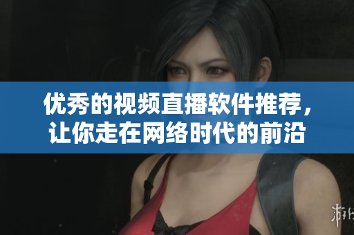 优秀的视频直播软件推荐，让你走在网络时代的前沿
