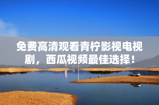 免费高清观看青柠影视电视剧，西瓜视频最佳选择！