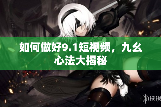 如何做好9.1短视频，九幺心法大揭秘