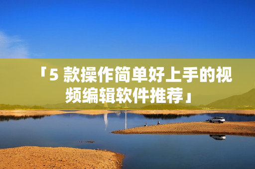 「5 款操作简单好上手的视频编辑软件推荐」