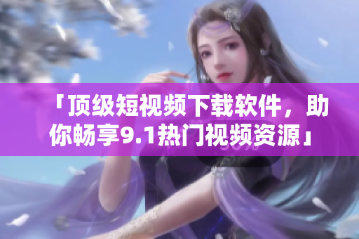 「顶级短视频下载软件，助你畅享9.1热门视频资源」