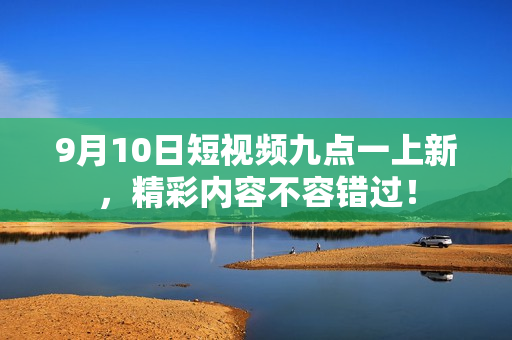 9月10日短视频九点一上新，精彩内容不容错过！