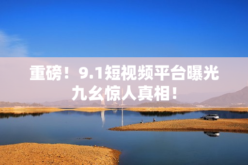 重磅！9.1短视频平台曝光九幺惊人真相！