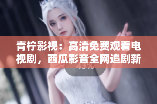 青柠影视：高清免费观看电视剧，西瓜影音全网追剧新体验