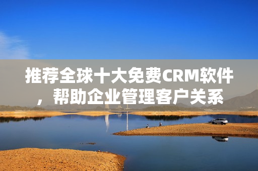 推荐全球十大免费CRM软件，帮助企业管理客户关系