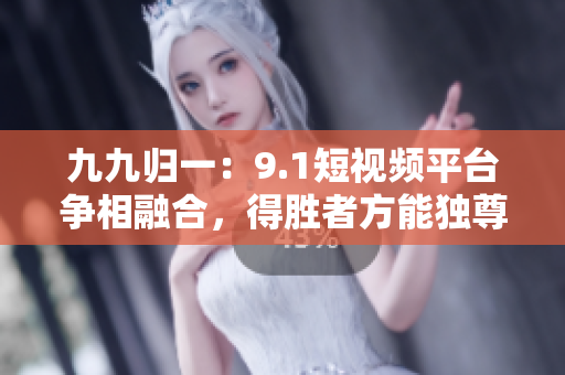 九九归一：9.1短视频平台争相融合，得胜者方能独尊