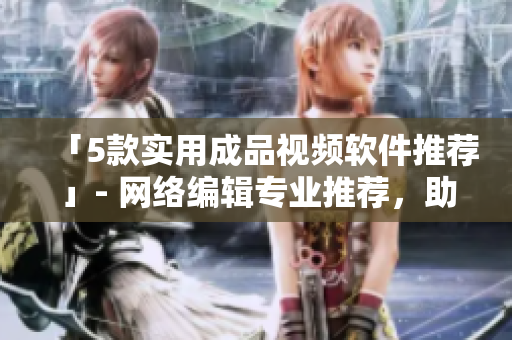 「5款实用成品视频软件推荐」- 网络编辑专业推荐，助力创意视频制作