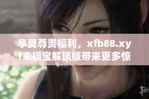 享受尊贵福利，xfb88.xyf幸福宝解锁版带来更多惊喜
